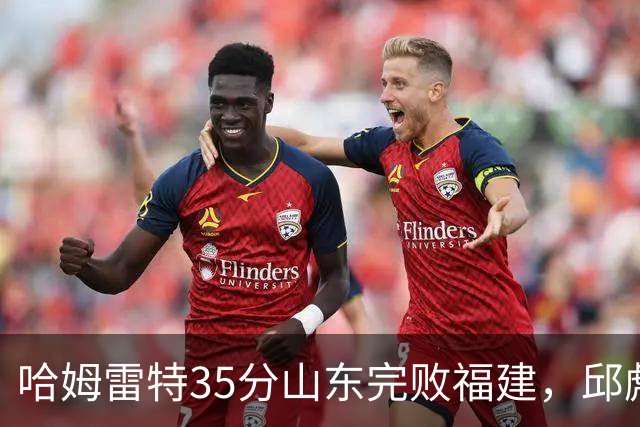 哈姆雷特35分山东完败福建，邱彪能撑多久已经成为问题
