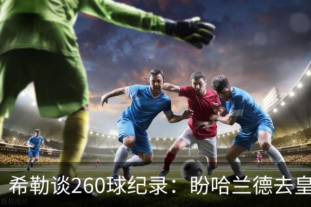 希勒谈260球纪录：盼哈兰德去皇马，我还能多享受几年