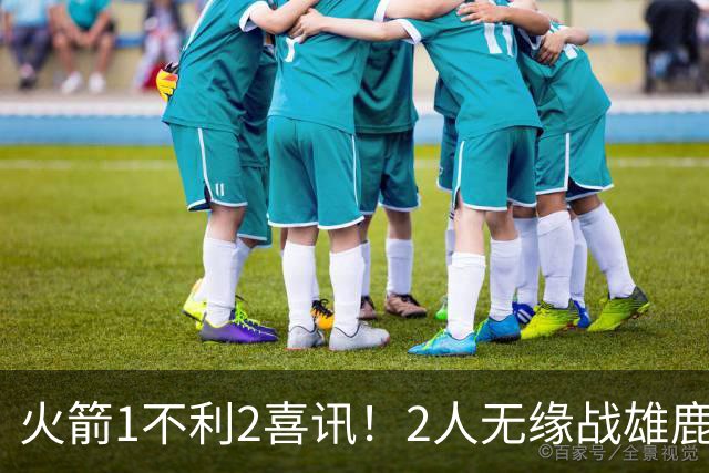 火箭1不利2喜讯！2人无缘战雄鹿，申京进步明显，4连胜外还有收获