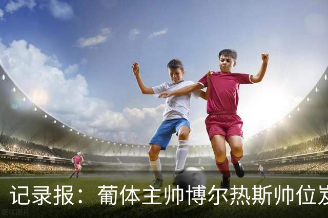 记录报：葡体主帅博尔热斯帅位岌岌可危，未来数小时或召开会议