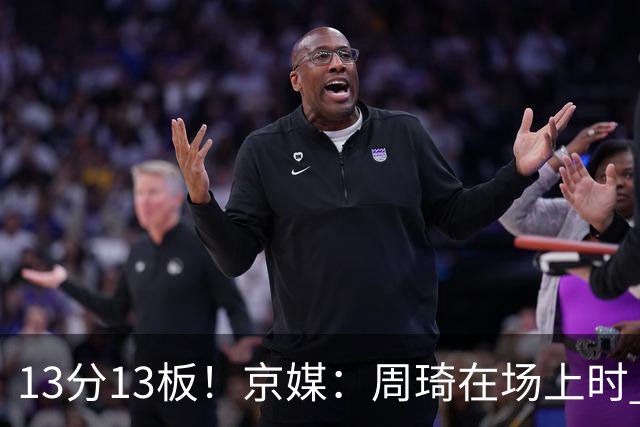 13分13板！京媒：周琦在场上时 山东的球员基本对不上